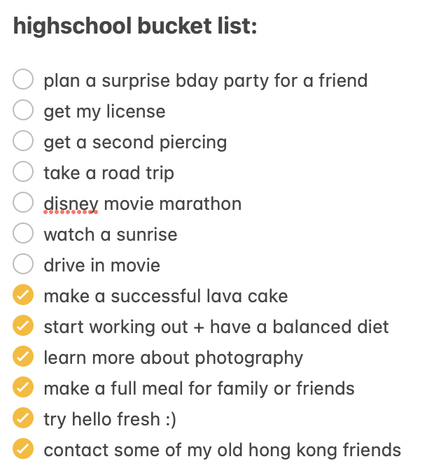 This is a bucket list that I created of everything I wanted to accomplish during high school. Even though the pandemic hit before I could even finish my freshman year, I was still able to complete several of the items on my list, and Im proud to say that the pandemic didnt stop me from doing all that I wanted to.